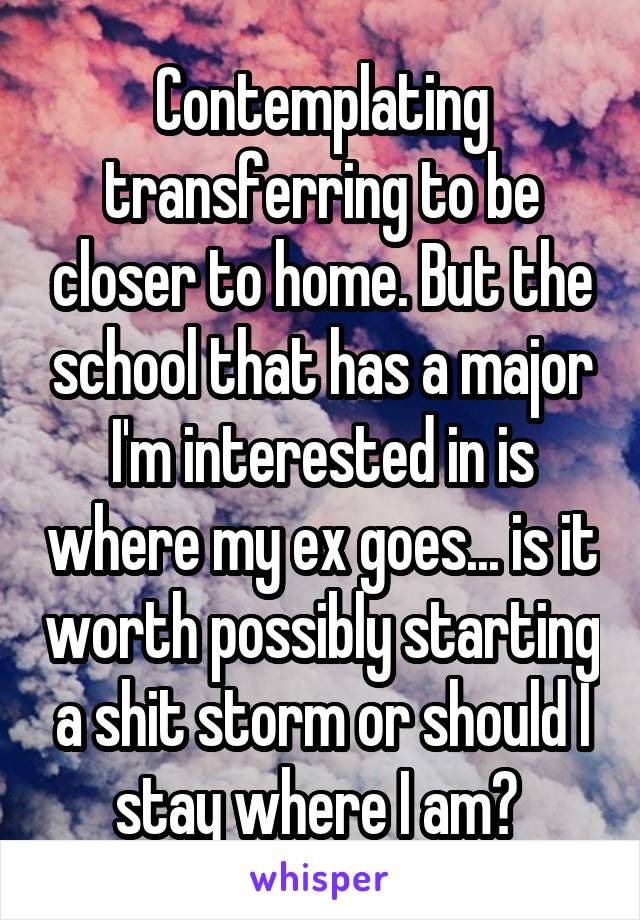 Contemplating transferring to be closer to home. But the school that has a major I'm interested in is where my ex goes... is it worth possibly starting a shit storm or should I stay where I am? 