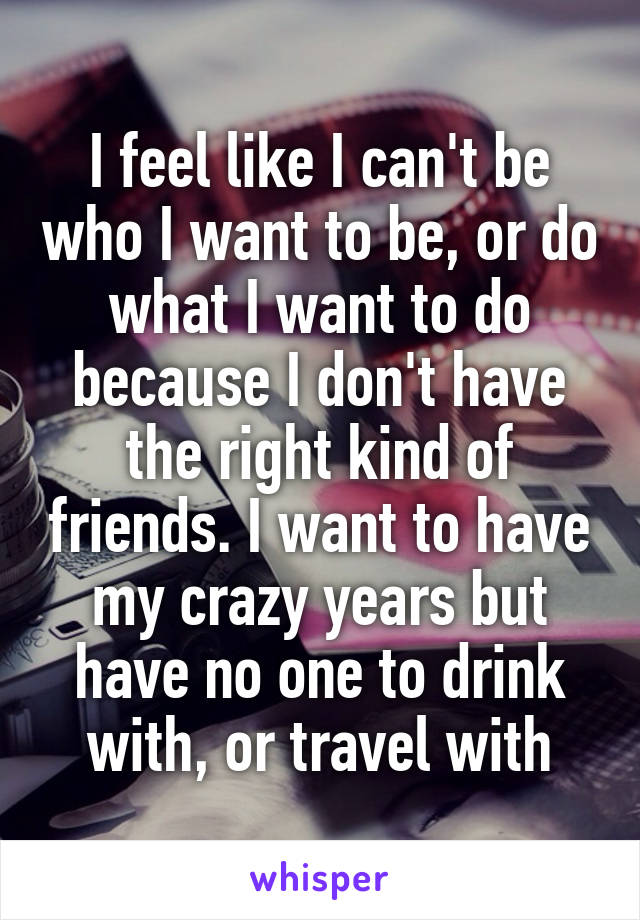 I feel like I can't be who I want to be, or do what I want to do because I don't have the right kind of friends. I want to have my crazy years but have no one to drink with, or travel with