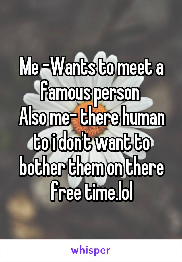 Me -Wants to meet a famous person 
Also me- there human to i don't want to bother them on there free time.lol