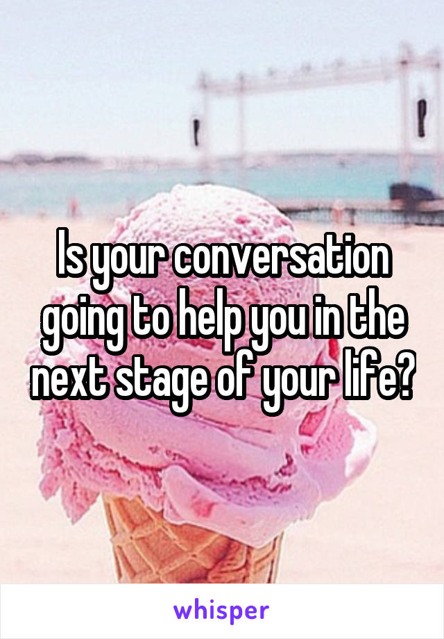 Is your conversation going to help you in the next stage of your life?