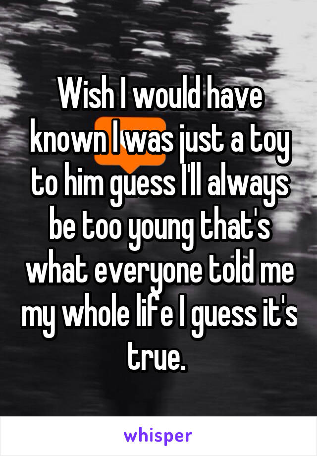 Wish I would have known I was just a toy to him guess I'll always be too young that's what everyone told me my whole life I guess it's true. 