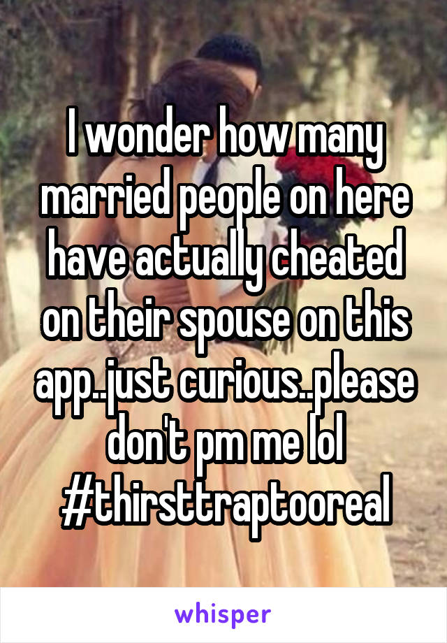 I wonder how many married people on here have actually cheated on their spouse on this app..just curious..please don't pm me lol #thirsttraptooreal