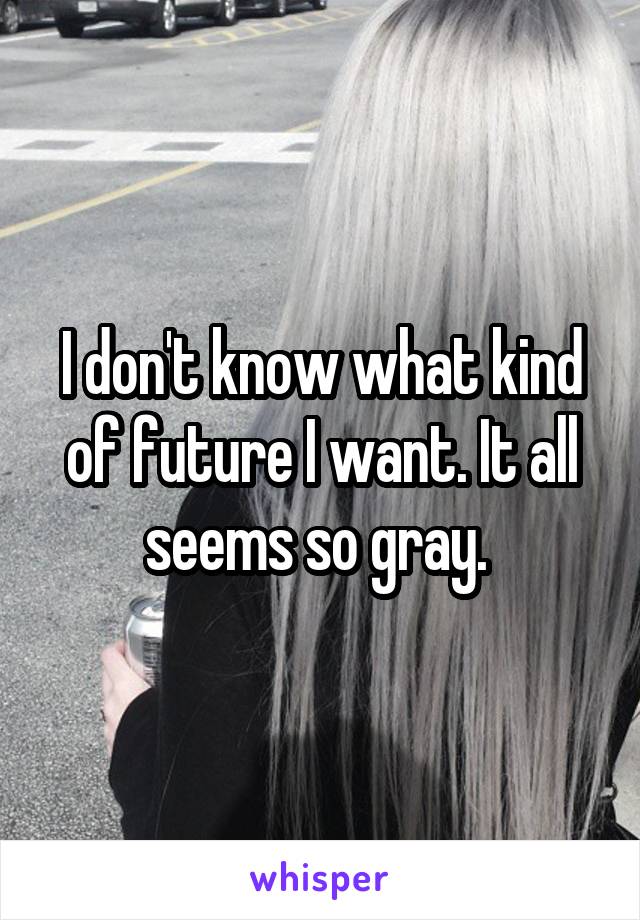 I don't know what kind of future I want. It all seems so gray. 