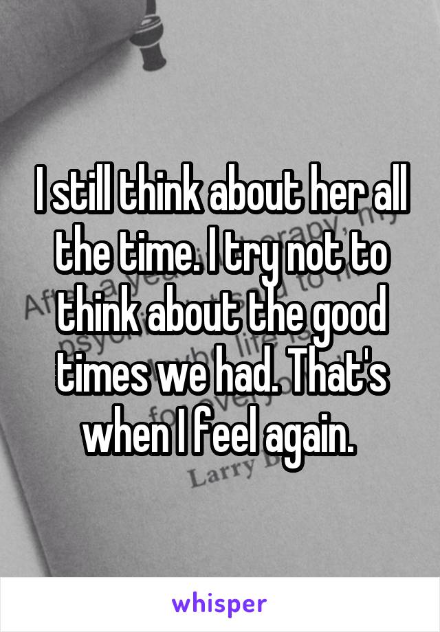 I still think about her all the time. I try not to think about the good times we had. That's when I feel again. 