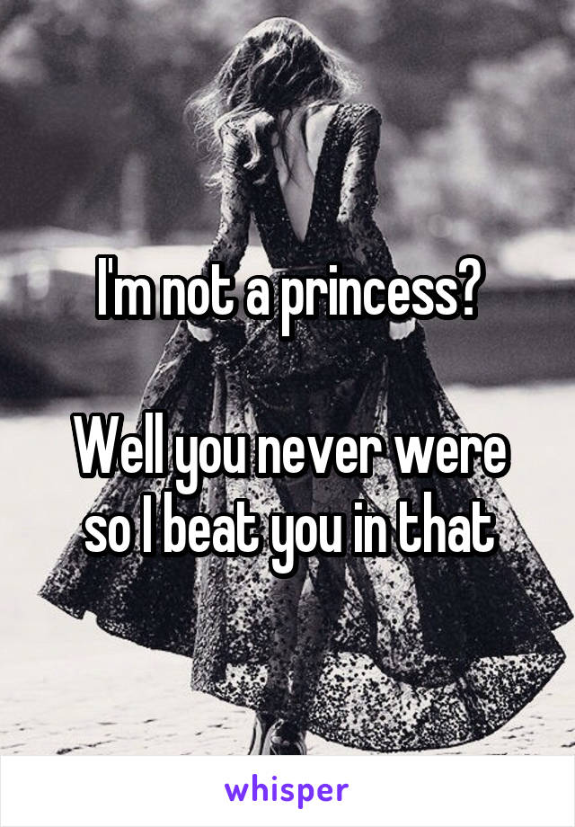 I'm not a princess?

Well you never were so I beat you in that