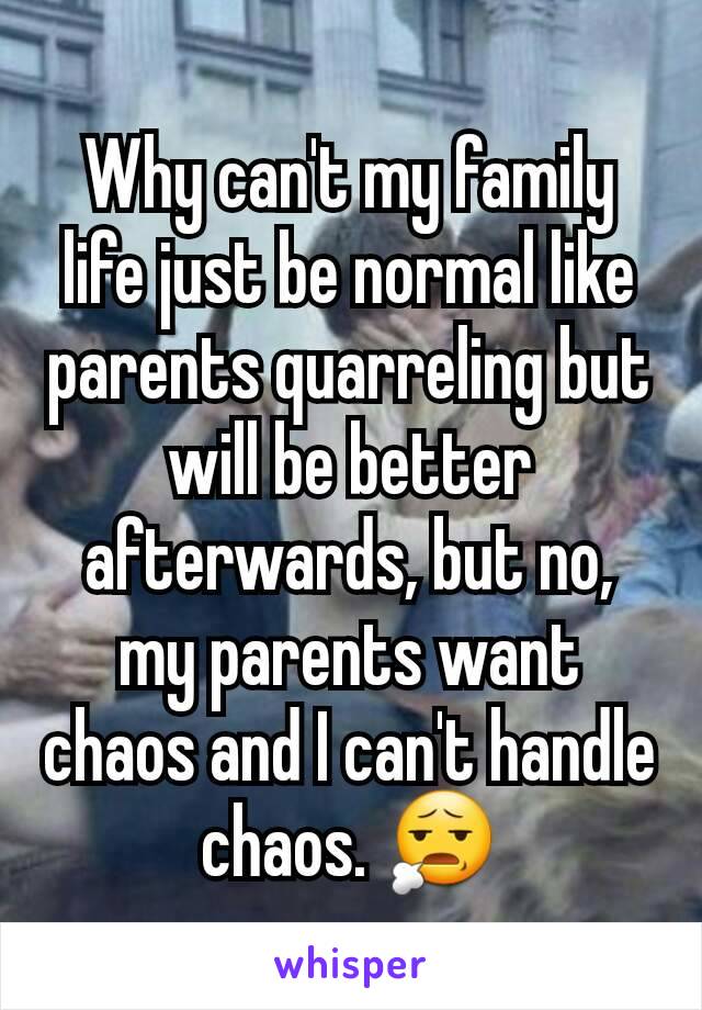 Why can't my family life just be normal like parents quarreling but will be better afterwards, but no, my parents want chaos and I can't handle chaos. 😧