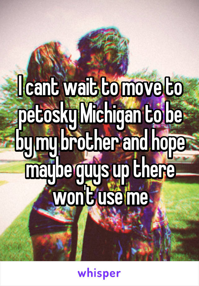 I cant wait to move to petosky Michigan to be by my brother and hope maybe guys up there won't use me