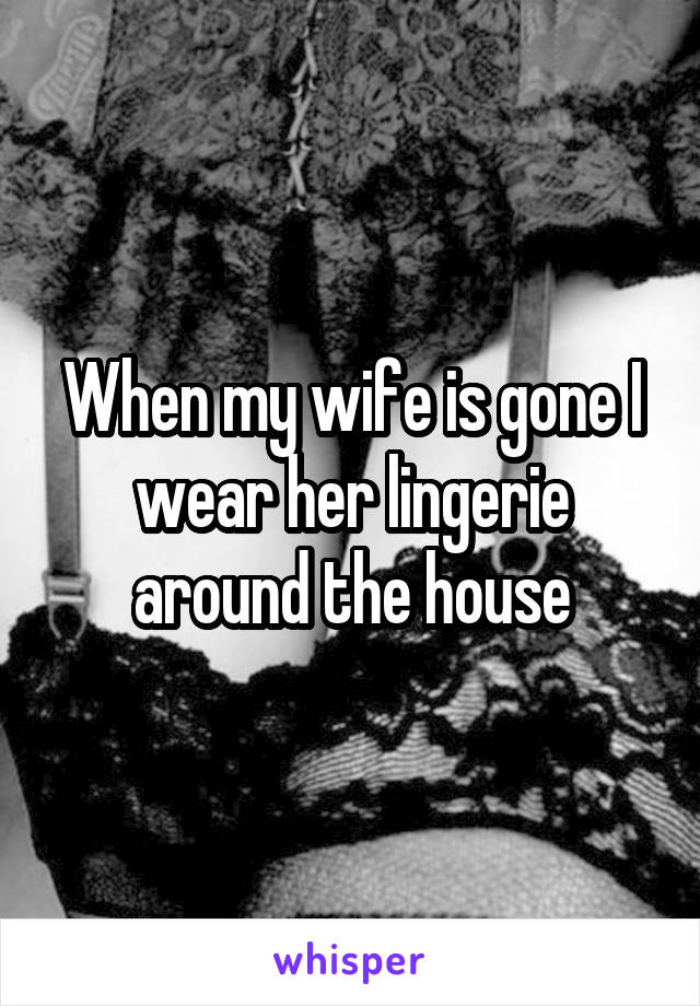 When my wife is gone I wear her lingerie around the house