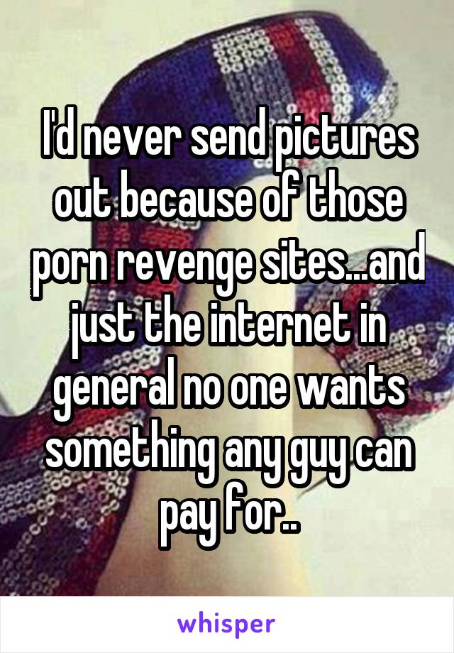 I'd never send pictures out because of those porn revenge sites...and just the internet in general no one wants something any guy can pay for..