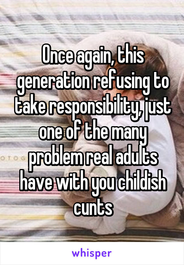 Once again, this generation refusing to take responsibility, just one of the many problem real adults have with you childish cunts