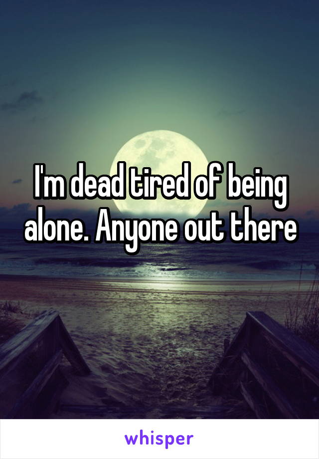 I'm dead tired of being alone. Anyone out there 