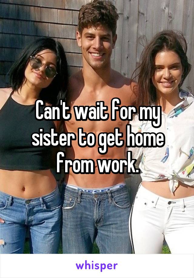 Can't wait for my sister to get home from work.