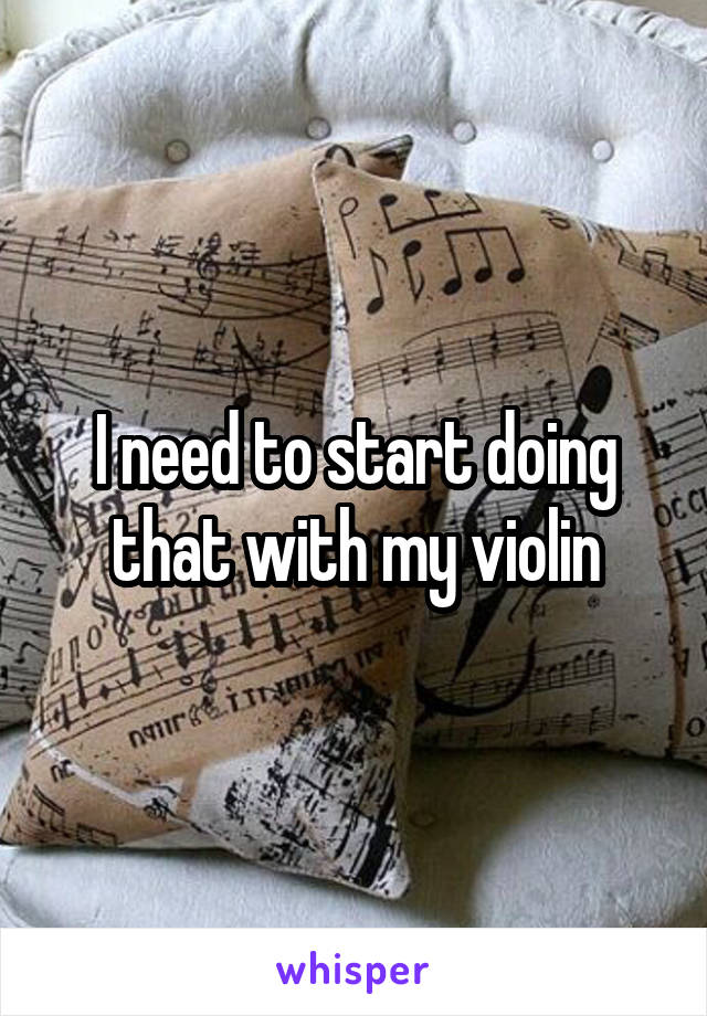 I need to start doing that with my violin