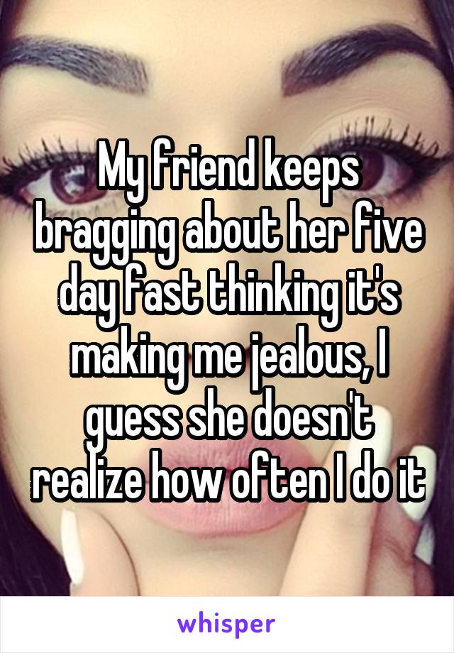 My friend keeps bragging about her five day fast thinking it's making me jealous, I guess she doesn't realize how often I do it