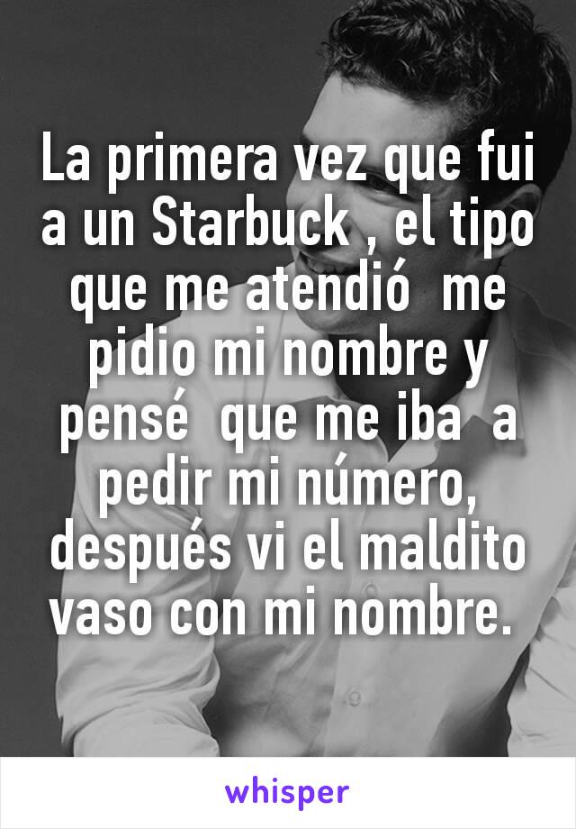 La primera vez que fui a un Starbuck , el tipo que me atendió  me pidio mi nombre y pensé  que me iba  a pedir mi número, después vi el maldito vaso con mi nombre. 
