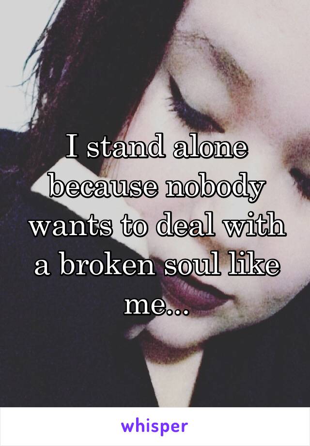 I stand alone because nobody wants to deal with a broken soul like me...