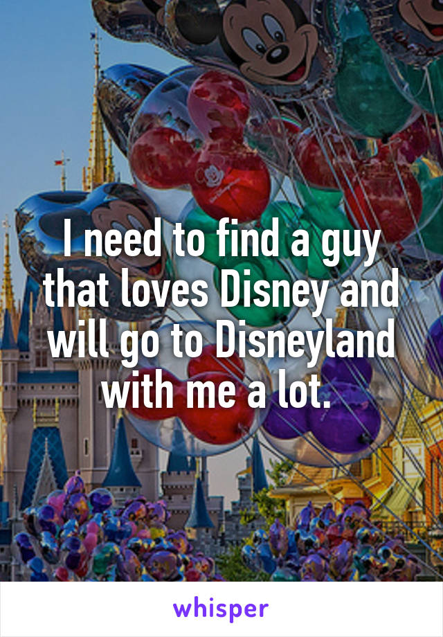 I need to find a guy that loves Disney and will go to Disneyland with me a lot. 