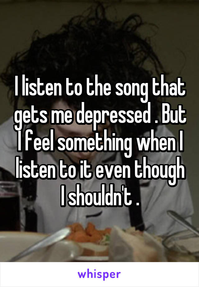 I listen to the song that gets me depressed . But I feel something when I listen to it even though I shouldn't .