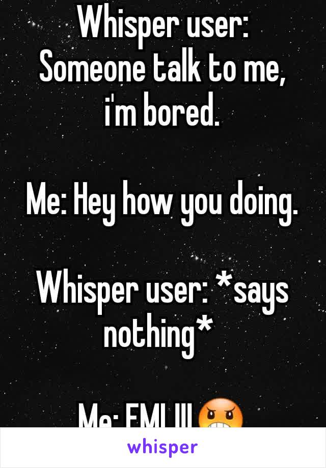 Whisper user: Someone talk to me, i'm bored.

Me: Hey how you doing.

Whisper user: *says nothing* 

Me: FML!!!😠