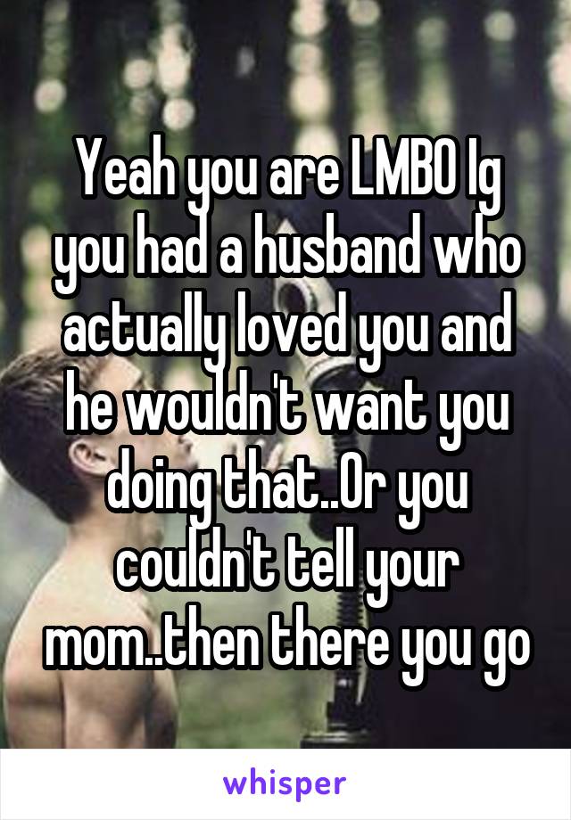 Yeah you are LMBO Ig you had a husband who actually loved you and he wouldn't want you doing that..Or you couldn't tell your mom..then there you go