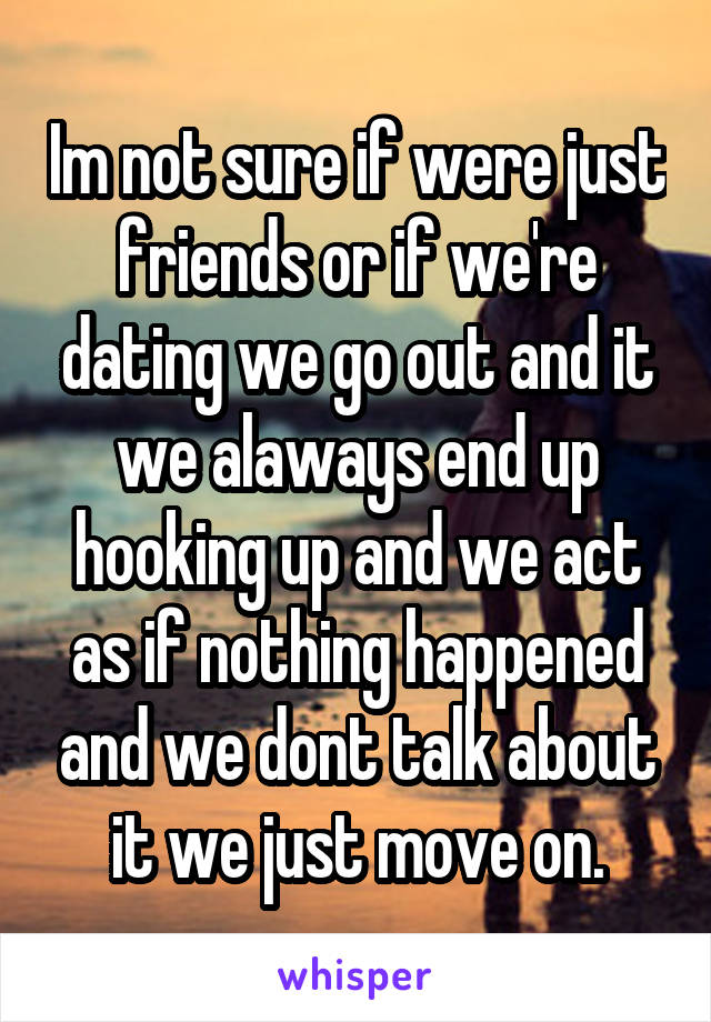 Im not sure if were just friends or if we're dating we go out and it we alaways end up hooking up and we act as if nothing happened and we dont talk about it we just move on.