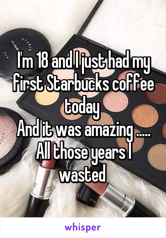 I'm 18 and I just had my first Starbucks coffee today 
And it was amazing .....
All those years I wasted 