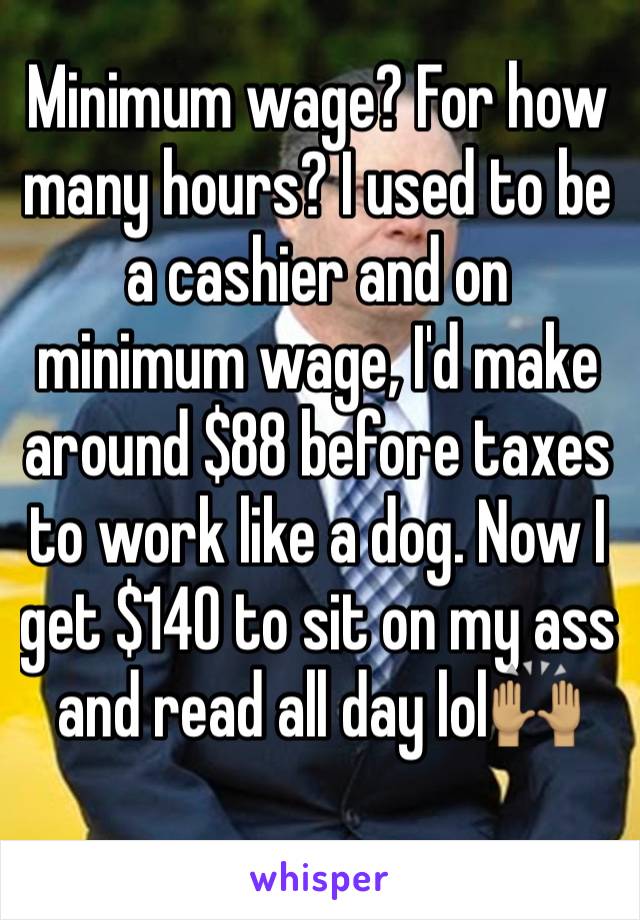 Minimum wage? For how many hours? I used to be a cashier and on minimum wage, I'd make around $88 before taxes to work like a dog. Now I get $140 to sit on my ass and read all day lol🙌🏽