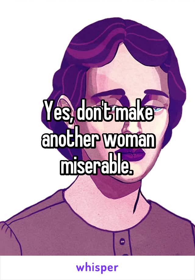 Yes, don't make another woman miserable. 