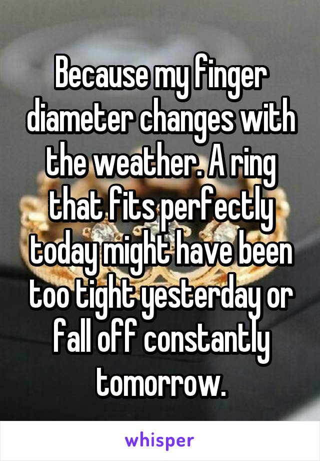 Because my finger diameter changes with the weather. A ring that fits perfectly today might have been too tight yesterday or fall off constantly tomorrow.
