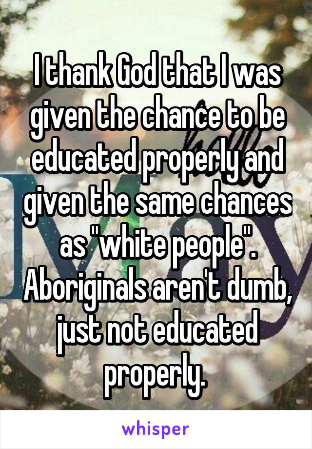 I thank God that I was given the chance to be educated properly and given the same chances as "white people". Aboriginals aren't dumb, just not educated properly. 