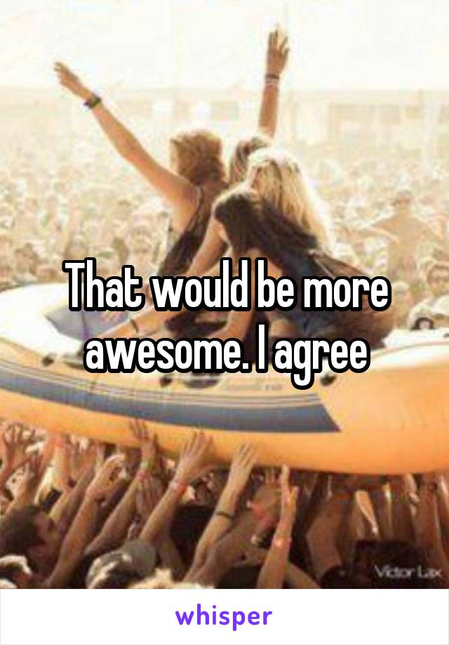 That would be more awesome. I agree