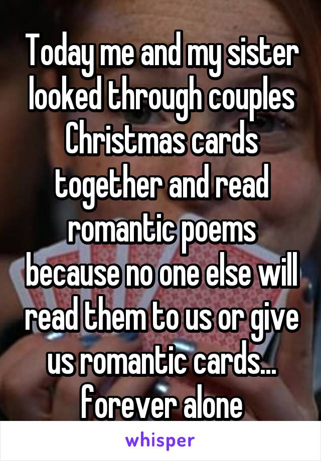 Today me and my sister looked through couples Christmas cards together and read romantic poems because no one else will read them to us or give us romantic cards... forever alone