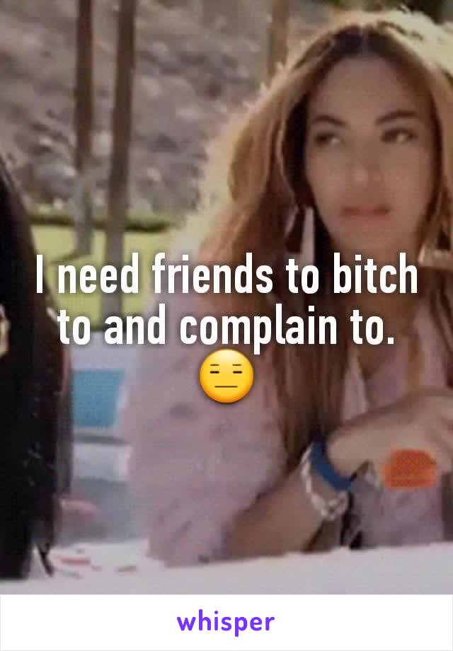 I need friends to bitch to and complain to. 😑