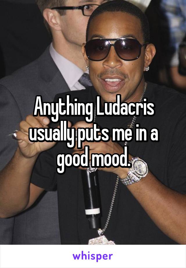 Anything Ludacris
usually puts me in a
good mood.