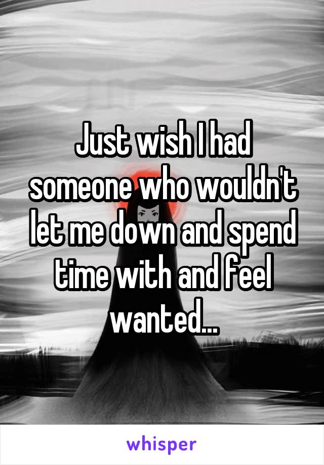 Just wish I had someone who wouldn't let me down and spend time with and feel wanted...