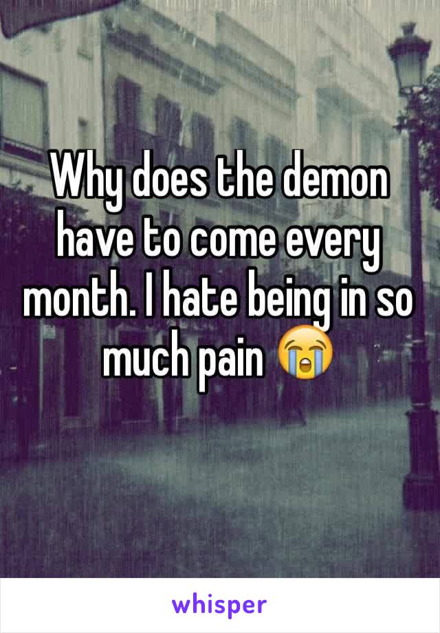 Why does the demon have to come every month. I hate being in so much pain 😭