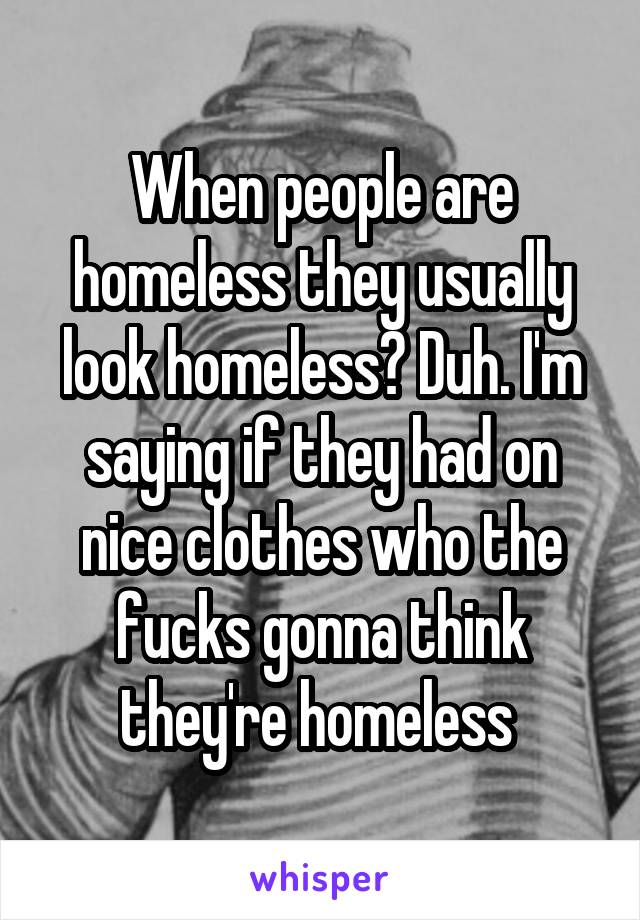 When people are homeless they usually look homeless? Duh. I'm saying if they had on nice clothes who the fucks gonna think they're homeless 