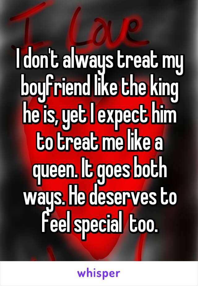 I don't always treat my boyfriend like the king he is, yet I expect him to treat me like a queen. It goes both ways. He deserves to feel special  too.