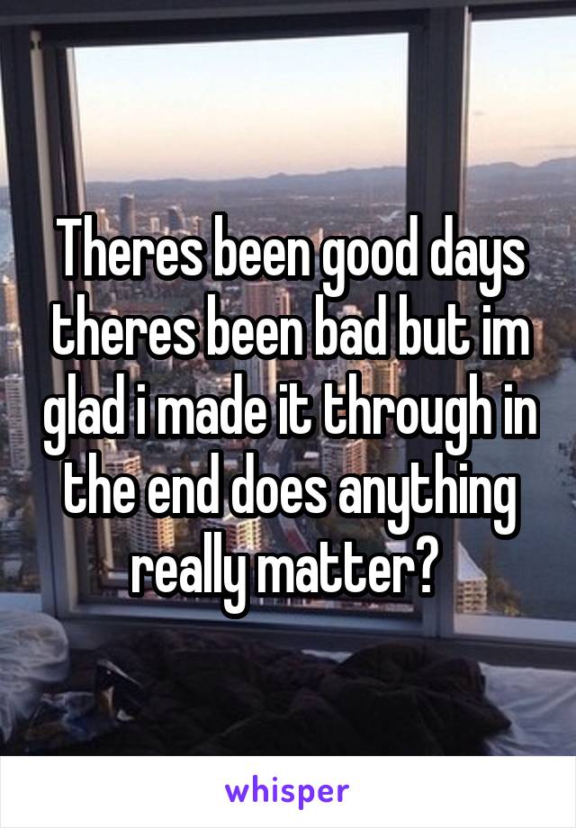 Theres been good days theres been bad but im glad i made it through in the end does anything really matter? 