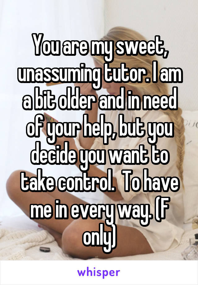 You are my sweet, unassuming tutor. I am a bit older and in need of your help, but you decide you want to take control.  To have me in every way. (F only)