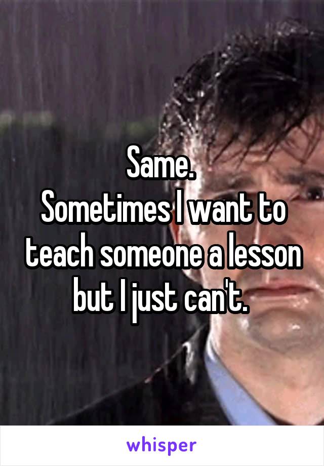 Same. 
Sometimes I want to teach someone a lesson but I just can't. 