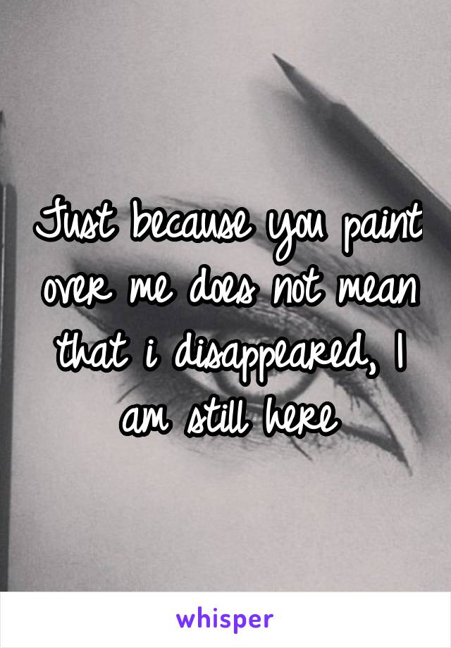 Just because you paint over me does not mean that i disappeared, I am still here