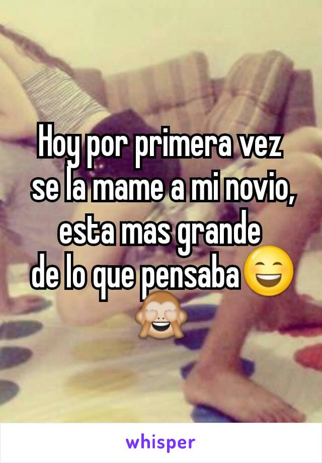 Hoy por primera vez
 se la mame a mi novio, esta mas grande
 de lo que pensaba😄🙈