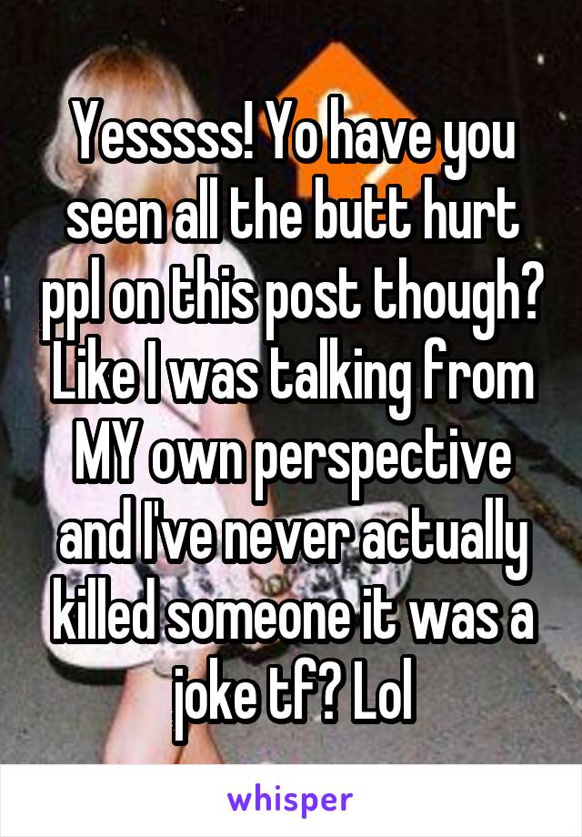 Yesssss! Yo have you seen all the butt hurt ppl on this post though? Like I was talking from MY own perspective and I've never actually killed someone it was a joke tf? Lol