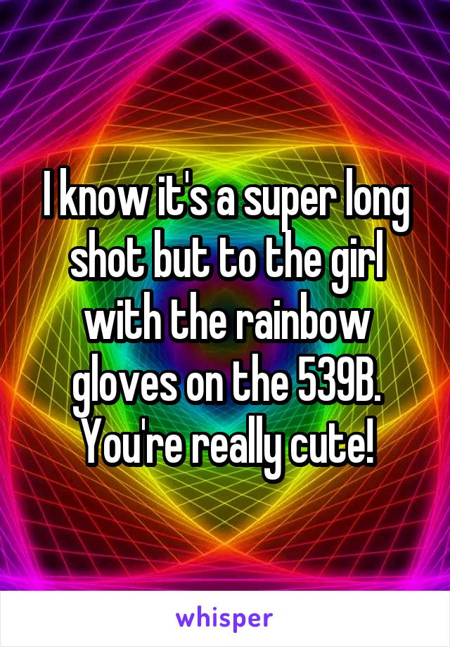 I know it's a super long shot but to the girl with the rainbow gloves on the 539B. You're really cute!