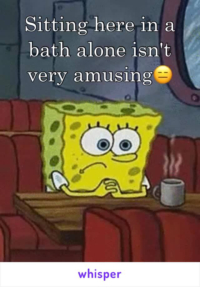 Sitting here in a bath alone isn't very amusing😑