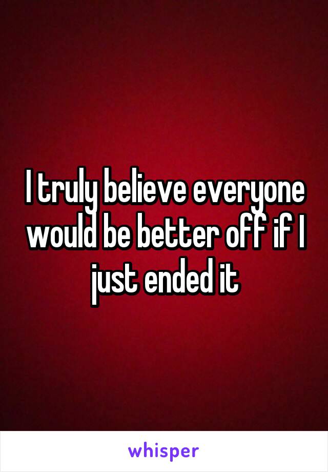 I truly believe everyone would be better off if I just ended it