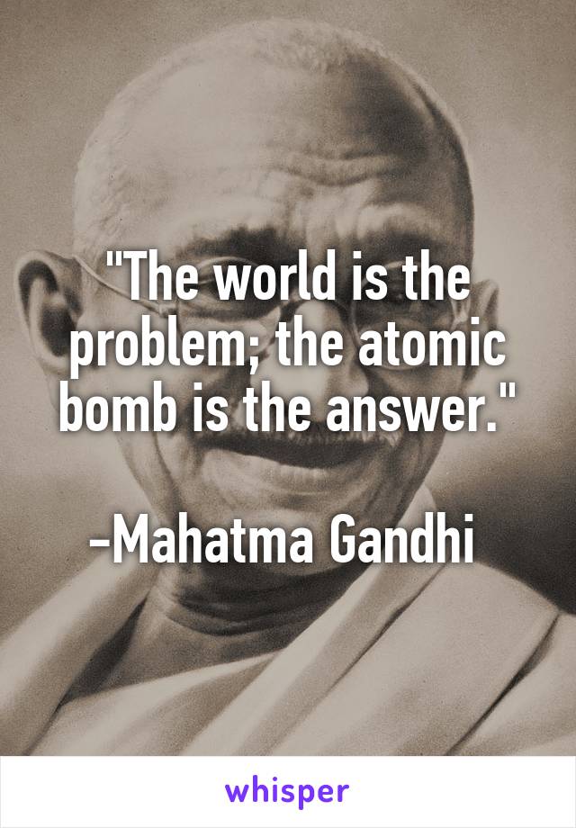 "The world is the problem; the atomic bomb is the answer."

-Mahatma Gandhi 