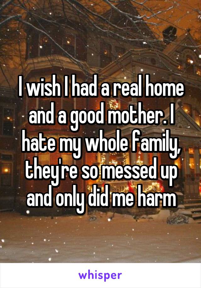 I wish I had a real home and a good mother. I hate my whole family, they're so messed up and only did me harm