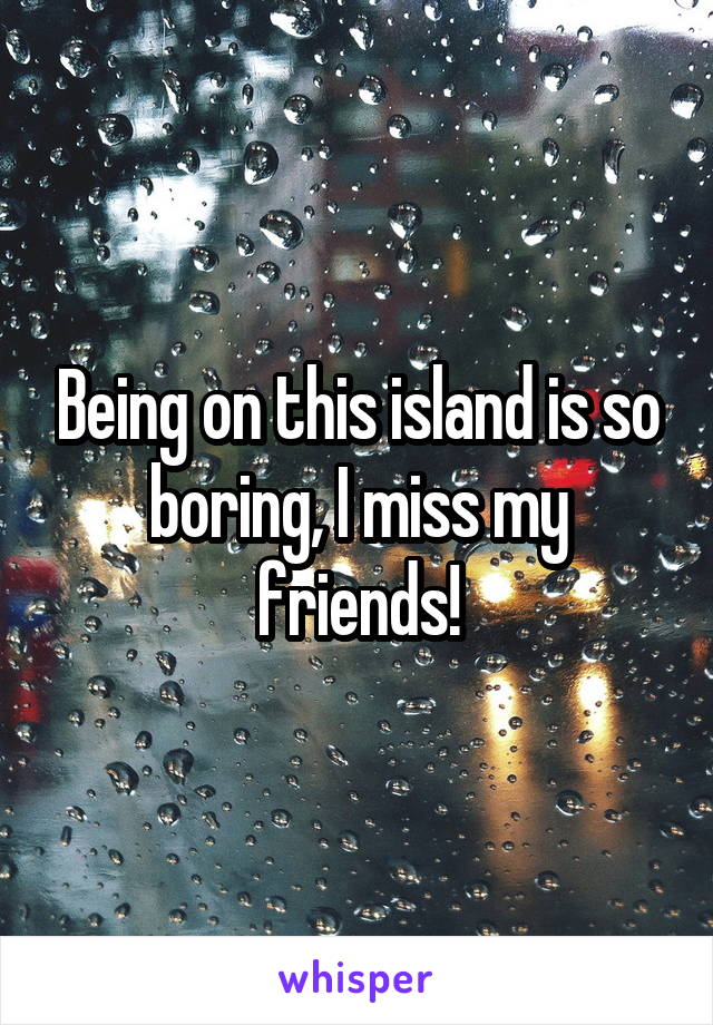 Being on this island is so boring, I miss my friends!